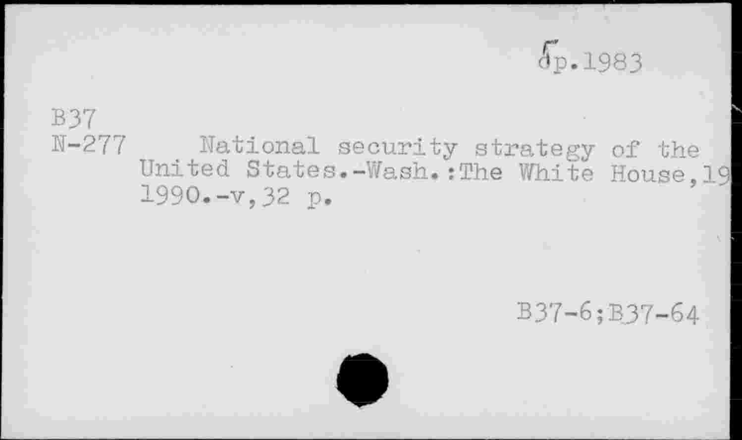 ﻿dp.1983
B37
N-277
National security strategy United States.-Wash.:The White 1990.-v,32 p.
of the
House,19
B37-6;B37-64